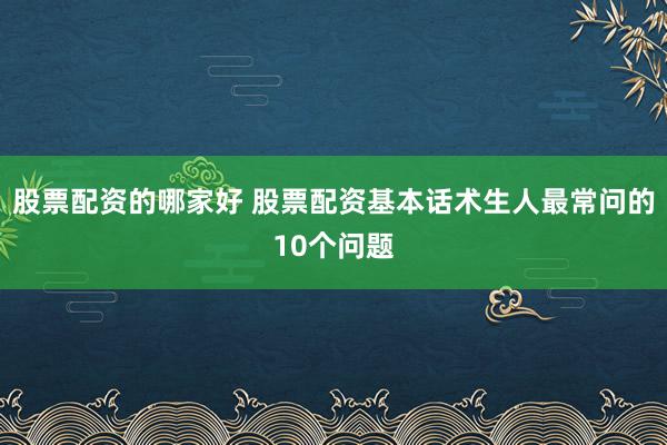 股票配资的哪家好 股票配资基本话术生人最常问的10个问题