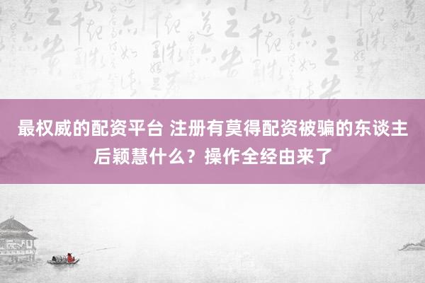 最权威的配资平台 注册有莫得配资被骗的东谈主后颖慧什么？操作全经由来了