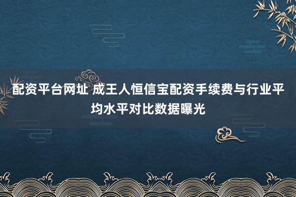配资平台网址 成王人恒信宝配资手续费与行业平均水平对比数据曝光