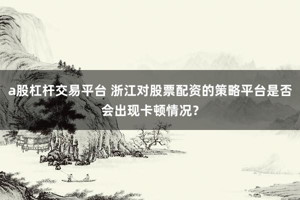 a股杠杆交易平台 浙江对股票配资的策略平台是否会出现卡顿情况？