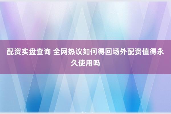 配资实盘查询 全网热议如何得回场外配资值得永久使用吗