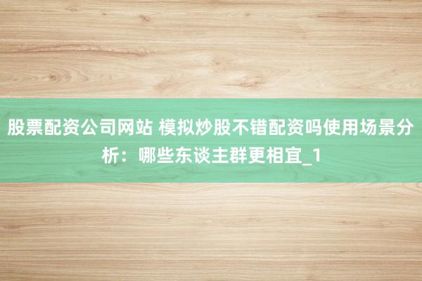 股票配资公司网站 模拟炒股不错配资吗使用场景分析：哪些东谈主群更相宜_1