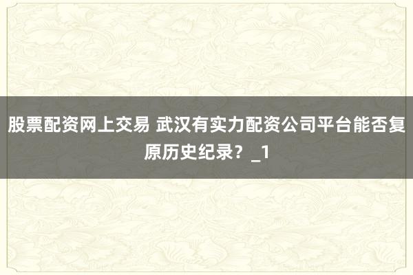 股票配资网上交易 武汉有实力配资公司平台能否复原历史纪录？_1