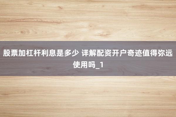 股票加杠杆利息是多少 详解配资开户奇迹值得弥远使用吗_1
