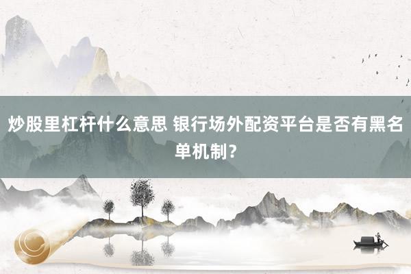 炒股里杠杆什么意思 银行场外配资平台是否有黑名单机制？