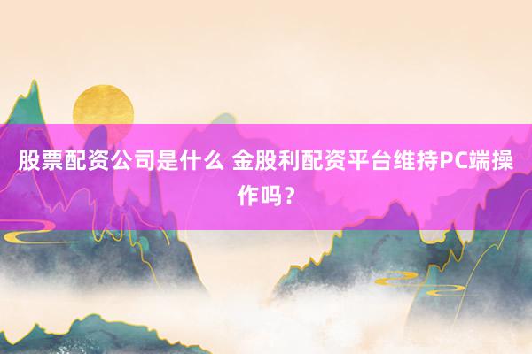 股票配资公司是什么 金股利配资平台维持PC端操作吗？