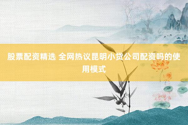 股票配资精选 全网热议昆明小贷公司配资吗的使用模式