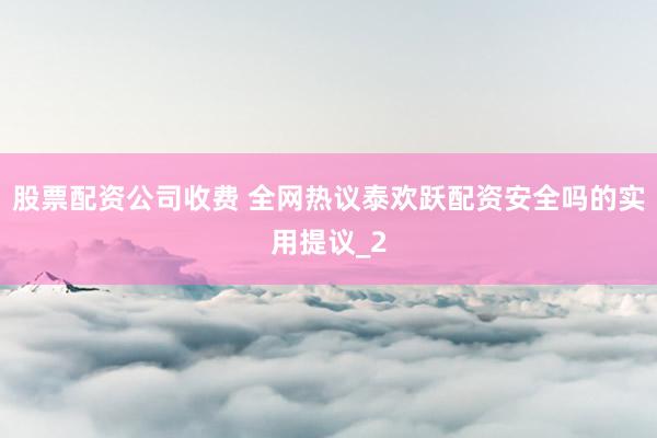 股票配资公司收费 全网热议泰欢跃配资安全吗的实用提议_2