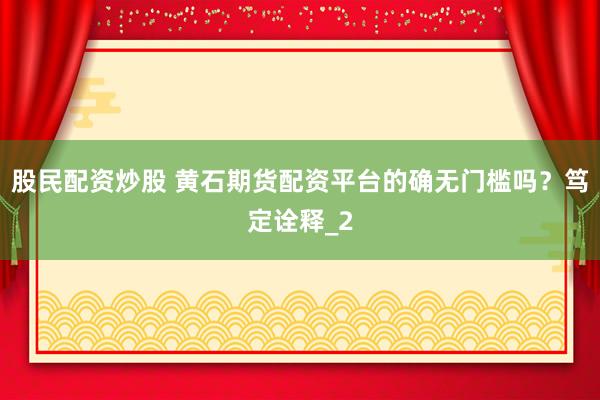 股民配资炒股 黄石期货配资平台的确无门槛吗？笃定诠释_2
