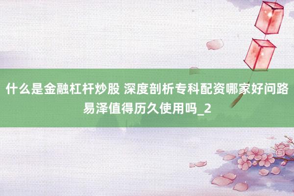什么是金融杠杆炒股 深度剖析专科配资哪家好问路易泽值得历久使用吗_2