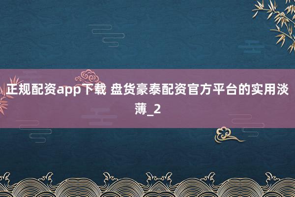 正规配资app下载 盘货豪泰配资官方平台的实用淡薄_2