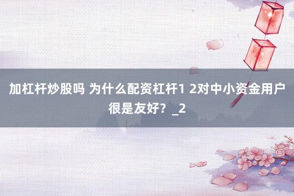 加杠杆炒股吗 为什么配资杠杆1 2对中小资金用户很是友好?_2